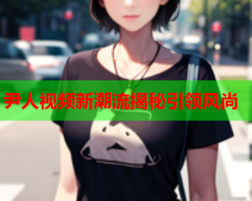 尹人视频新潮流揭秘引领风尚