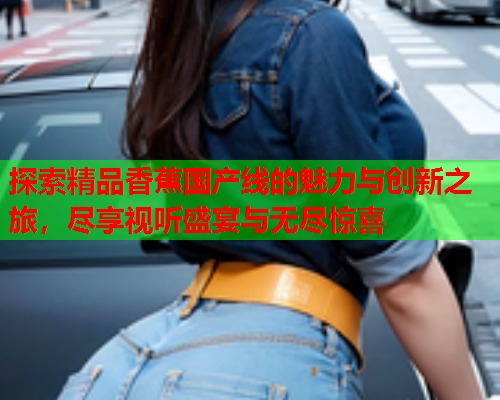 探索精品香蕉国产线的魅力与创新之旅，尽享视听盛宴与无尽惊喜