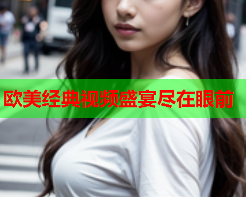 欧美经典视频盛宴尽在眼前