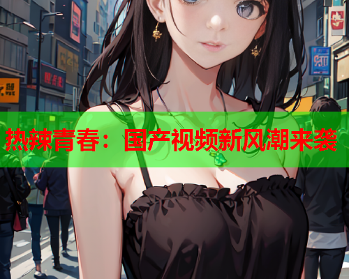 热辣青春：国产视频新风潮来袭