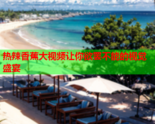 热辣香蕉大视频让你欲罢不能的视觉盛宴