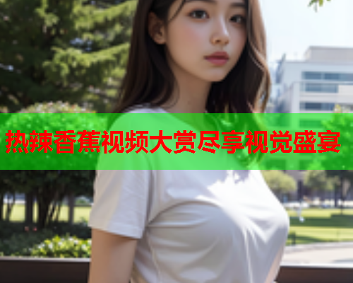 热辣香蕉视频大赏尽享视觉盛宴