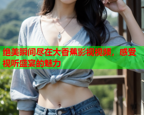 绝美瞬间尽在大香蕉影视视频，感受视听盛宴的魅力