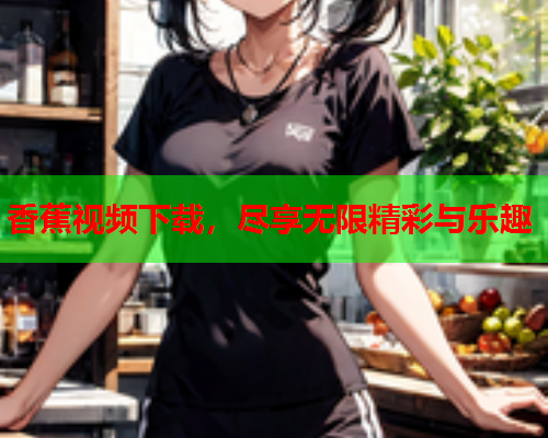 香蕉视频下载，尽享无限精彩与乐趣