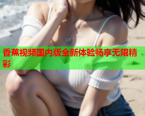 香蕉视频国内版全新体验畅享无限精彩
