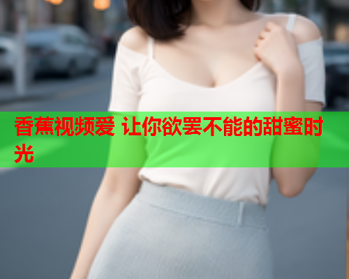 香蕉视频爱 让你欲罢不能的甜蜜时光