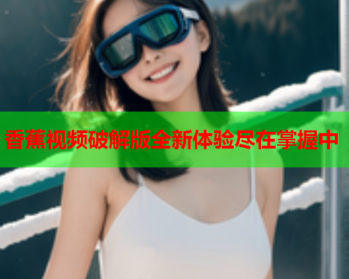 香蕉视频破解版全新体验尽在掌握中