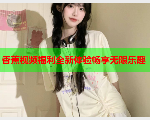 香蕉视频福利全新体验畅享无限乐趣