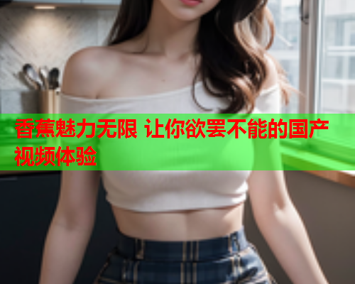 香蕉魅力无限 让你欲罢不能的国产视频体验  第2张