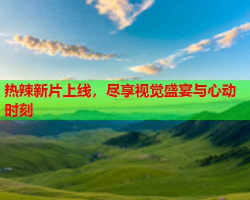 热辣新片上线，尽享视觉盛宴与心动时刻