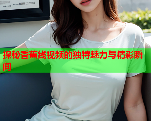 探秘香蕉线视频的独特魅力与精彩瞬间  第2张