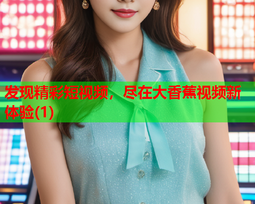 发现精彩短视频，尽在大香蕉视频新体验(1)