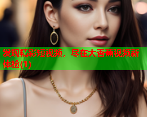 发现精彩短视频，尽在大香蕉视频新体验(1)  第2张