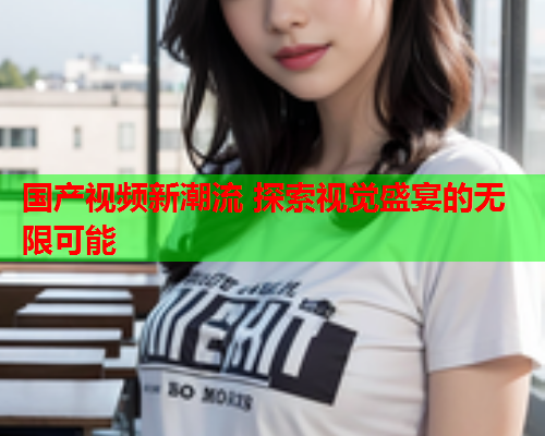 国产视频新潮流 探索视觉盛宴的无限可能