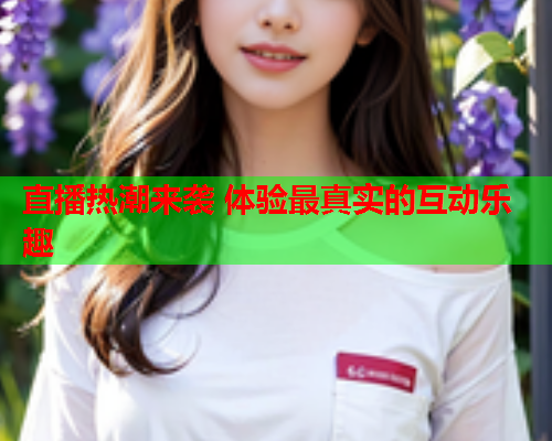 直播热潮来袭 体验最真实的互动乐趣