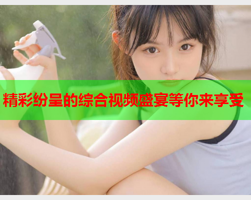 精彩纷呈的综合视频盛宴等你来享受