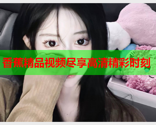 香蕉精品视频尽享高清精彩时刻
