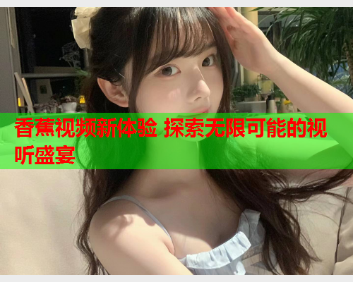 香蕉视频新体验 探索无限可能的视听盛宴