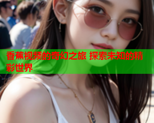 香蕉视频的奇幻之旅 探索未知的精彩世界  第2张