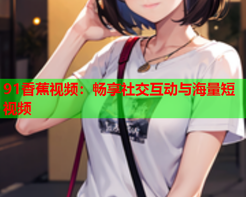91香蕉视频：畅享社交互动与海量短视频