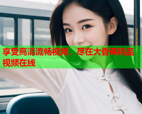 享受高清流畅视频，尽在大香蕉精品视频在线