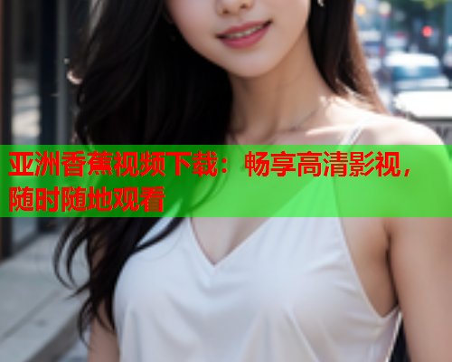 亚洲香蕉视频下载：畅享高清影视，随时随地观看