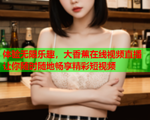 体验无限乐趣，大香蕉在线视频直播让你随时随地畅享精彩短视频  第2张
