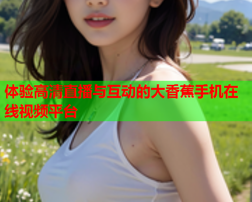 体验高清直播与互动的大香蕉手机在线视频平台  第2张