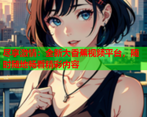 尽享激情：全新大香蕉视频平台，随时随地畅看精彩内容