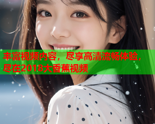 丰富视频内容，尽享高清流畅体验，尽在2018大香蕉视频