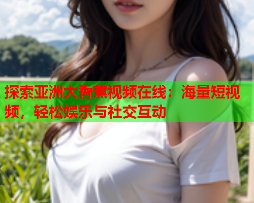 探索亚洲大香蕉视频在线：海量短视频，轻松娱乐与社交互动