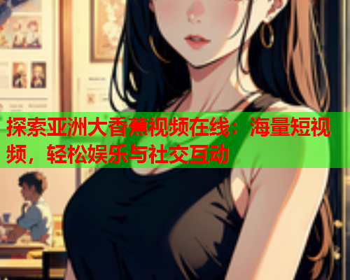 探索亚洲大香蕉视频在线：海量短视频，轻松娱乐与社交互动  第2张