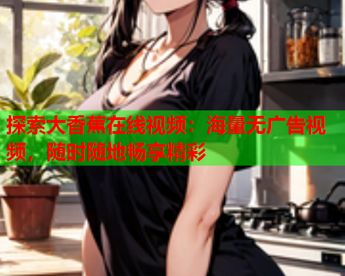 探索大香蕉在线视频：海量无广告视频，随时随地畅享精彩