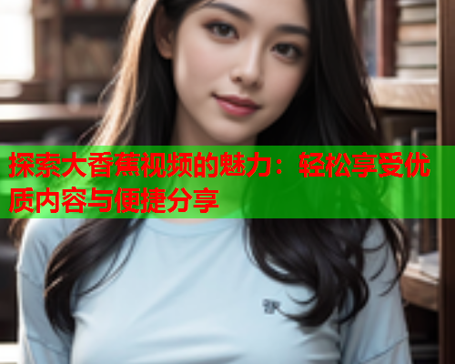 探索大香蕉视频的魅力：轻松享受优质内容与便捷分享  第2张