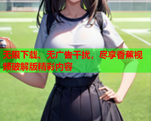 无限下载、无广告干扰，尽享香蕉视频破解版精彩内容