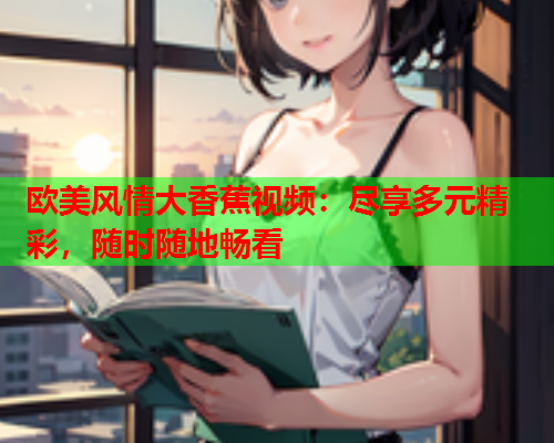 欧美风情大香蕉视频：尽享多元精彩，随时随地畅看