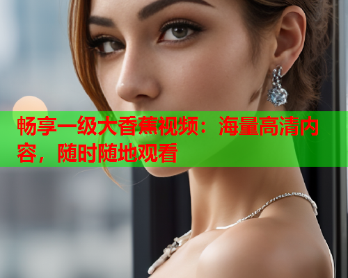 畅享一级大香蕉视频：海量高清内容，随时随地观看
