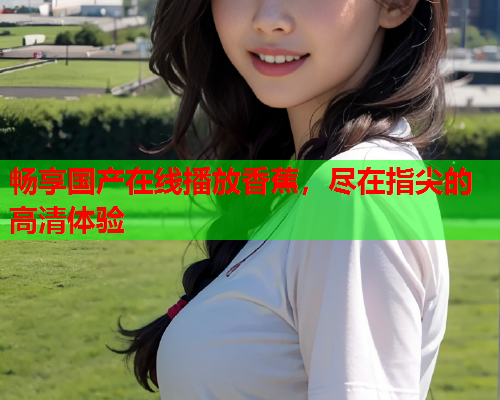 畅享国产在线播放香蕉，尽在指尖的高清体验
