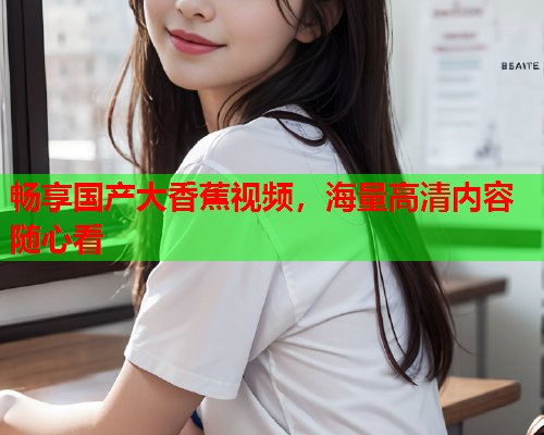 畅享国产大香蕉视频，海量高清内容随心看