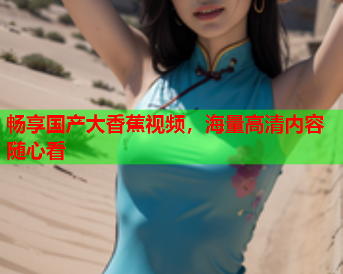 畅享国产大香蕉视频，海量高清内容随心看  第2张