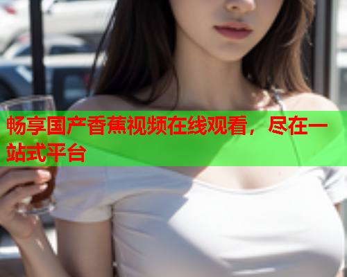 畅享国产香蕉视频在线观看，尽在一站式平台