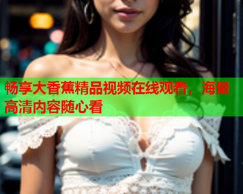 畅享大香蕉精品视频在线观看，海量高清内容随心看  第2张