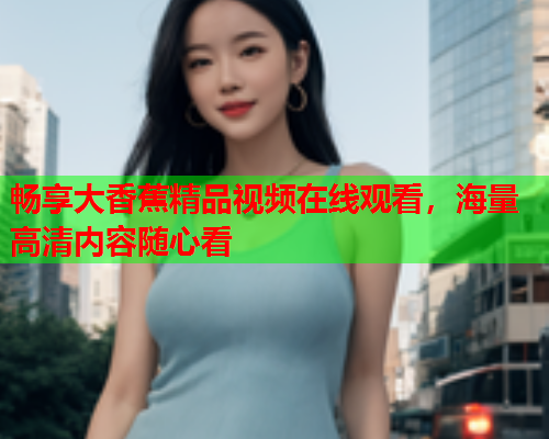 畅享大香蕉精品视频在线观看，海量高清内容随心看