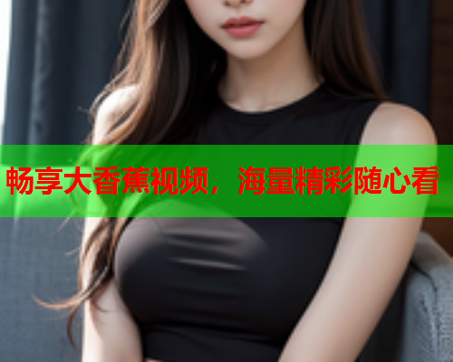 畅享大香蕉视频，海量精彩随心看