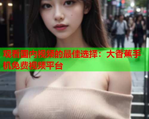 观看国内视频的最佳选择：大香蕉手机免费视频平台