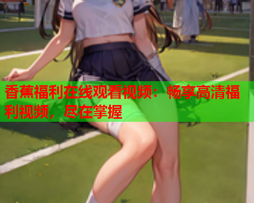 香蕉福利在线观看视频：畅享高清福利视频，尽在掌握