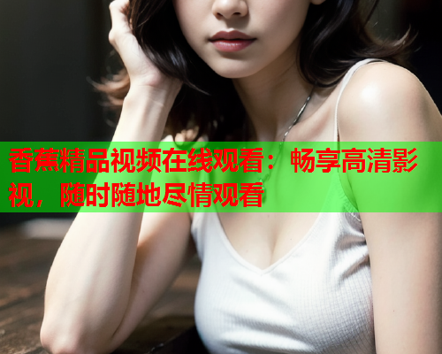 香蕉精品视频在线观看：畅享高清影视，随时随地尽情观看  第2张