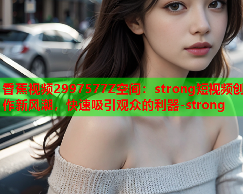 香蕉视频2997577Z空间：strong短视频创作新风潮，快速吸引观众的利器-strong