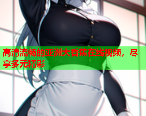 高清流畅的亚洲大香蕉在线视频，尽享多元精彩