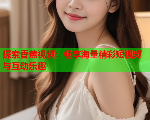 探索香蕉视频：畅享海量精彩短视频与互动乐趣